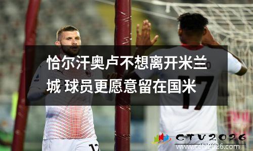 恰尔汗奥卢不想离开米兰城 球员更愿意留在国米