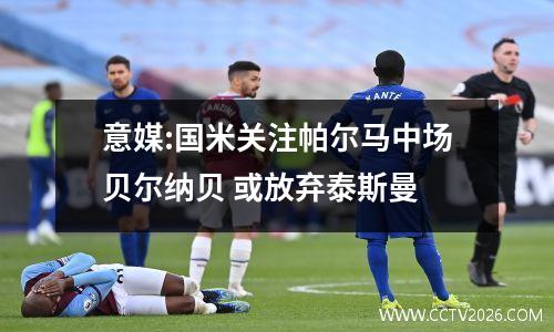 意媒:国米关注帕尔马中场贝尔纳贝 或放弃泰斯曼
