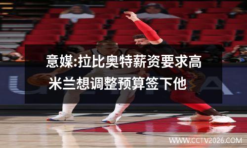 意媒:拉比奥特薪资要求高 米兰想调整预算签下他