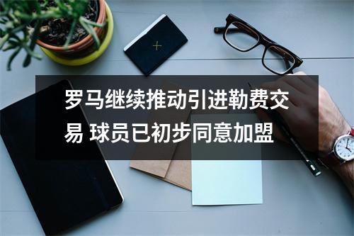 罗马继续推动引进勒费交易 球员已初步同意加盟