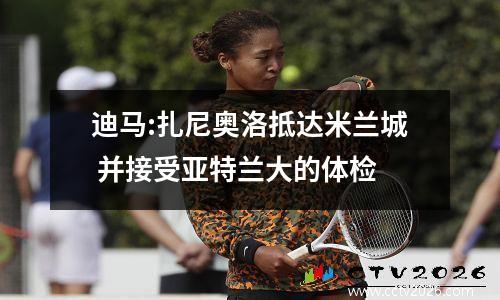 迪马:扎尼奥洛抵达米兰城 并接受亚特兰大的体检
