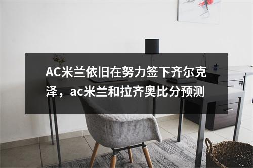 AC米兰依旧在努力签下齐尔克泽，ac米兰和拉齐奥比分预测