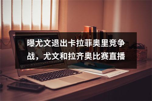 曝尤文退出卡拉菲奥里竞争战，尤文和拉齐奥比赛直播