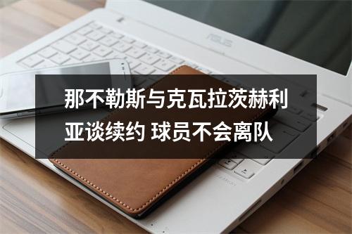 那不勒斯与克瓦拉茨赫利亚谈续约 球员不会离队