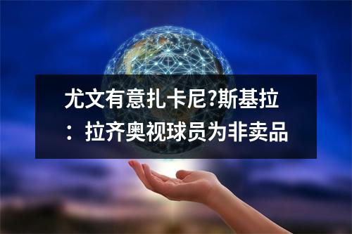 尤文有意扎卡尼?斯基拉：拉齐奥视球员为非卖品