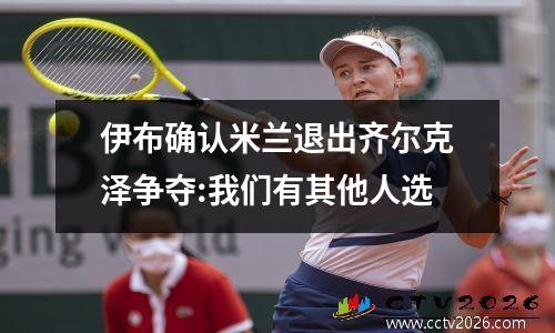 伊布确认米兰退出齐尔克泽争夺:我们有其他人选
