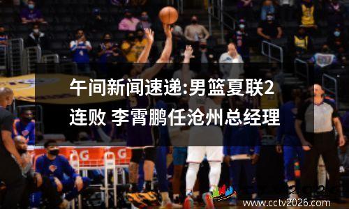 午间新闻速递:男篮夏联2连败 李霄鹏任沧州总经理