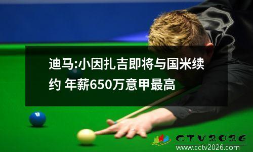迪马:小因扎吉即将与国米续约 年薪650万意甲最高
