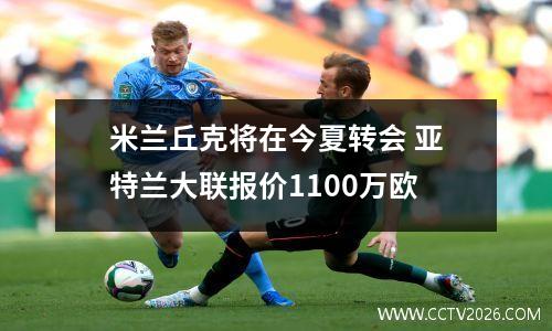 米兰丘克将在今夏转会 亚特兰大联报价1100万欧