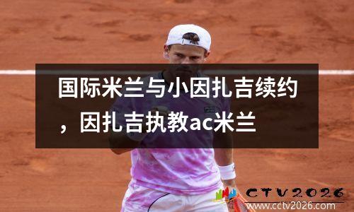 国际米兰与小因扎吉续约，因扎吉执教ac米兰