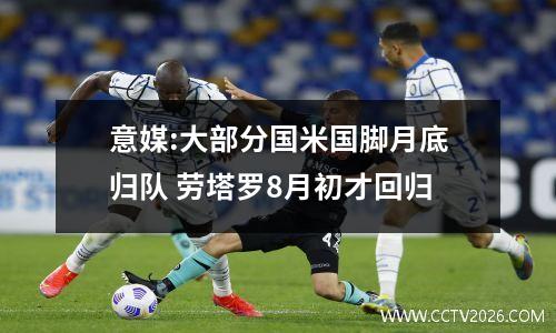 意媒:大部分国米国脚月底归队 劳塔罗8月初才回归