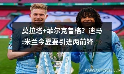 莫拉塔+菲尔克鲁格？迪马:米兰今夏要引进两前锋