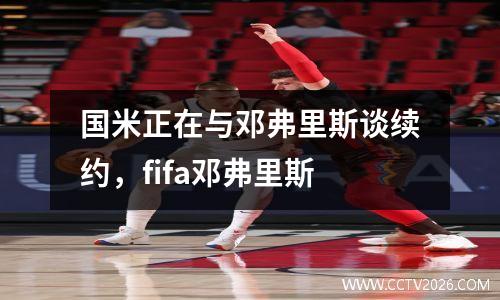 国米正在与邓弗里斯谈续约，fifa邓弗里斯