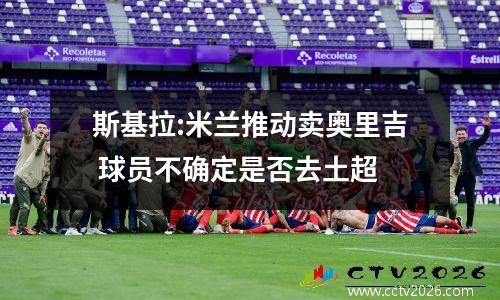 斯基拉:米兰推动卖奥里吉 球员不确定是否去土超