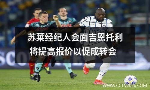 苏莱经纪人会面吉恩托利 将提高报价以促成转会