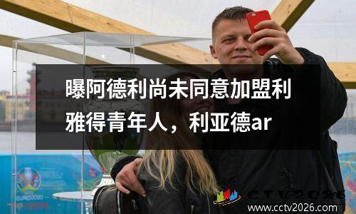 曝阿德利尚未同意加盟利雅得青年人，利亚德ar