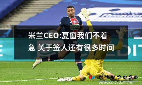 米兰CEO:夏窗我们不着急 关于签人还有很多时间