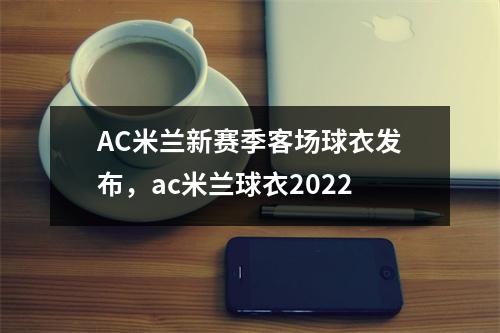 AC米兰新赛季客场球衣发布，ac米兰球衣2022
