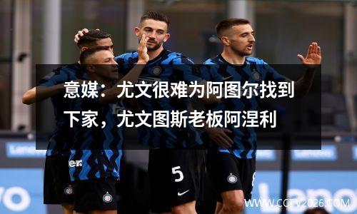 意媒：尤文很难为阿图尔找到下家，尤文图斯老板阿涅利