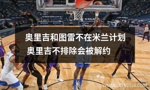奥里吉和图雷不在米兰计划 奥里吉不排除会被解约