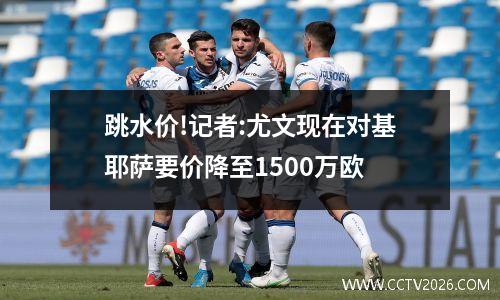 跳水价!记者:尤文现在对基耶萨要价降至1500万欧