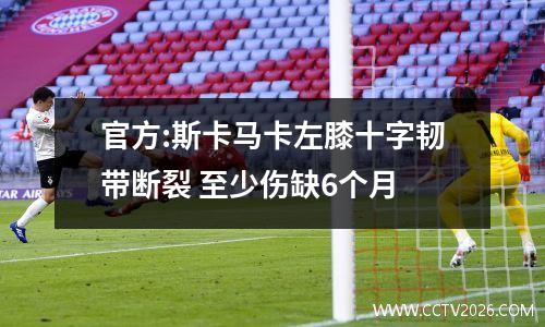 官方:斯卡马卡左膝十字韧带断裂 至少伤缺6个月