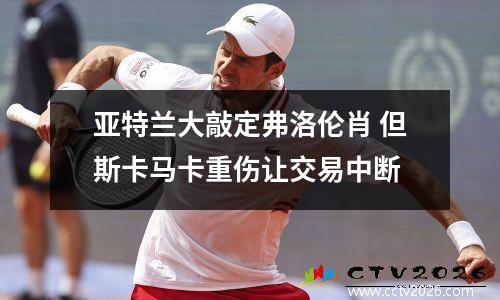 亚特兰大敲定弗洛伦肖 但斯卡马卡重伤让交易中断