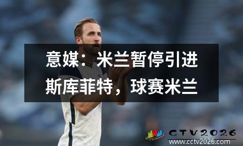 意媒：米兰暂停引进斯库菲特，球赛米兰