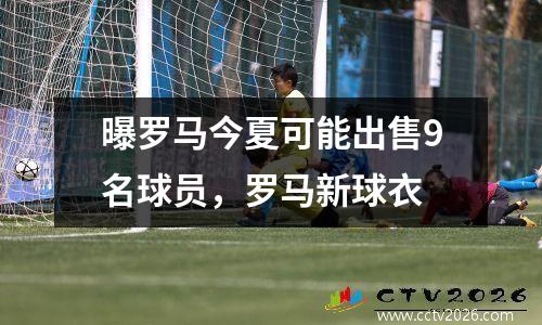曝罗马今夏可能出售9名球员，罗马新球衣