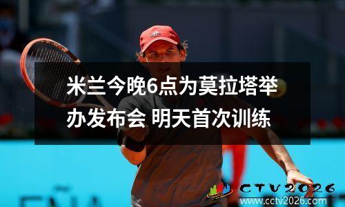 米兰今晚6点为莫拉塔举办发布会 明天首次训练