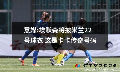 意媒:埃默森将披米兰22号球衣 这是卡卡传奇号码