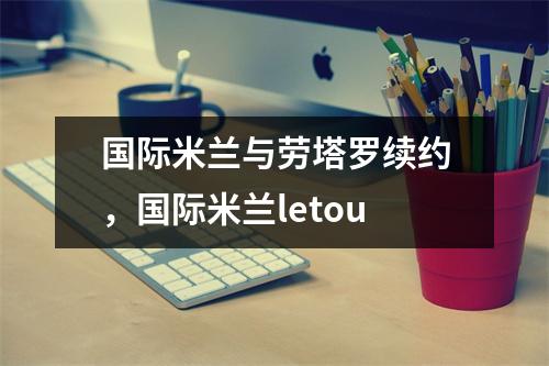 国际米兰与劳塔罗续约，国际米兰letou