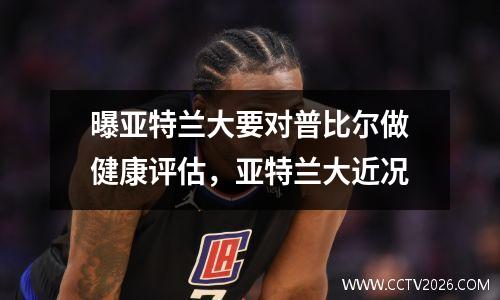 曝亚特兰大要对普比尔做健康评估，亚特兰大近况