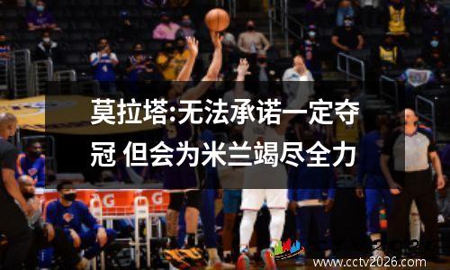 莫拉塔:无法承诺一定夺冠 但会为米兰竭尽全力