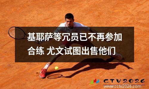 基耶萨等冗员已不再参加合练 尤文试图出售他们