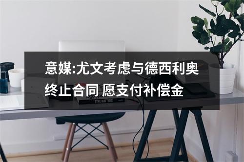 意媒:尤文考虑与德西利奥终止合同 愿支付补偿金