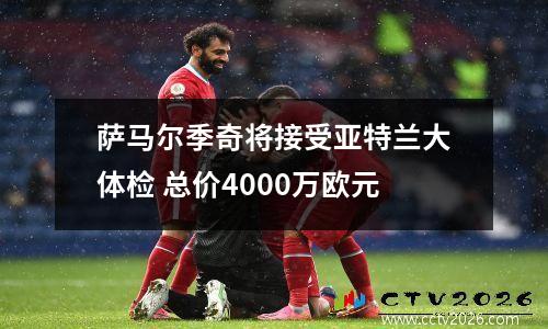 萨马尔季奇将接受亚特兰大体检 总价4000万欧元