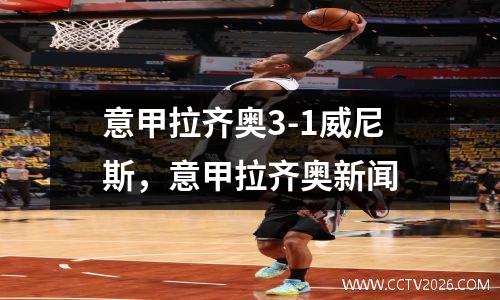 意甲拉齐奥3-1威尼斯，意甲拉齐奥新闻