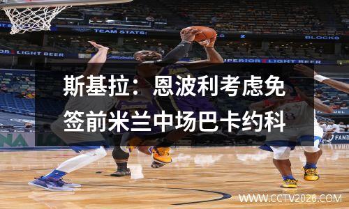 斯基拉：恩波利考虑免签前米兰中场巴卡约科