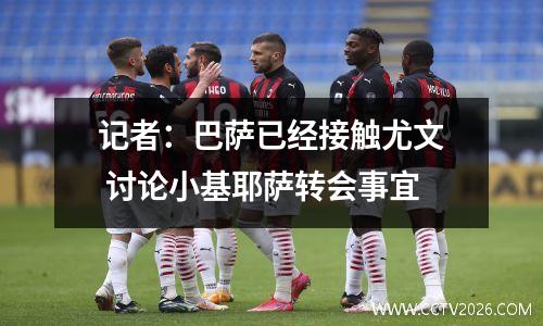 记者：巴萨已经接触尤文 讨论小基耶萨转会事宜