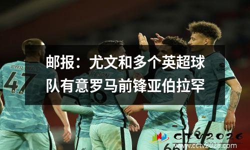 邮报：尤文和多个英超球队有意罗马前锋亚伯拉罕