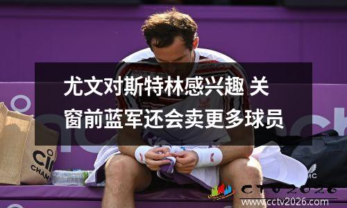 尤文对斯特林感兴趣 关窗前蓝军还会卖更多球员
