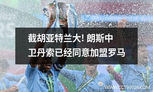 截胡亚特兰大! 朗斯中卫丹索已经同意加盟罗马