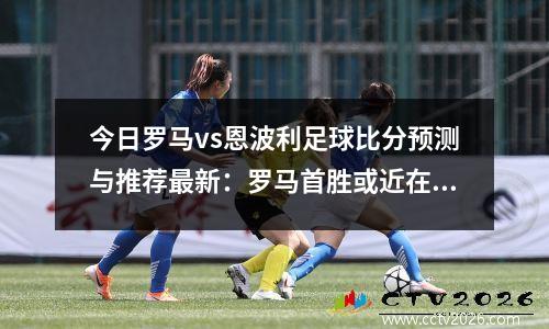 今日罗马vs恩波利足球比分预测与推荐最新：罗马首胜或近在咫尺，罗马vs恩波利集锦