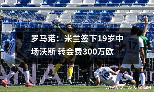 罗马诺：米兰签下19岁中场沃斯 转会费300万欧