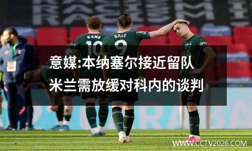 意媒:本纳塞尔接近留队 米兰需放缓对科内的谈判