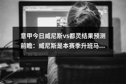 意甲今日威尼斯vs都灵结果预测前瞻：威尼斯是本赛季升班马，意大利威尼斯队