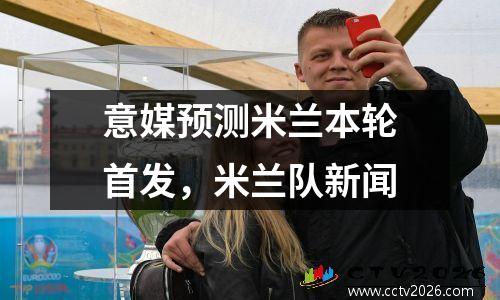意媒预测米兰本轮首发，米兰队新闻