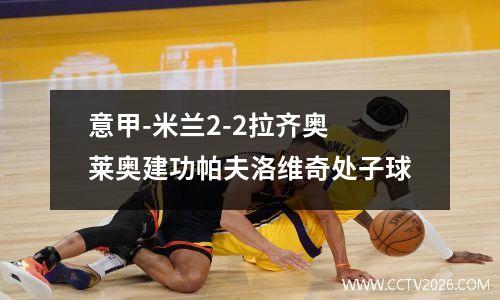 意甲-米兰2-2拉齐奥 莱奥建功帕夫洛维奇处子球