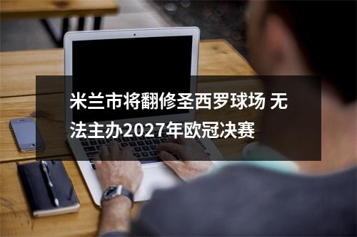 米兰市将翻修圣西罗球场 无法主办2027年欧冠决赛